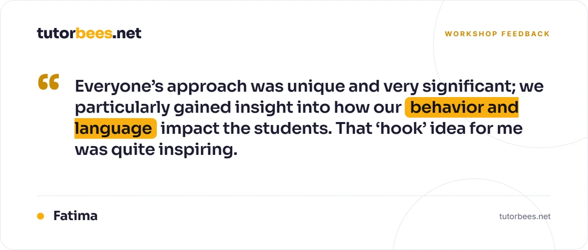 Workshop feedback from Fatima: 'Everyone's approach was unique and very significant; we particularly gained insight into how our behavior and language impact the students. That hook idea for me was quite inspiring.'